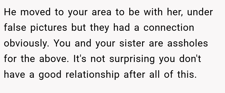 He moved to your area to be with her, under false pictures but they had a connection obviously. You and your sister are assholes for the above. It's not surprising you don't have a good relationship after all of this.