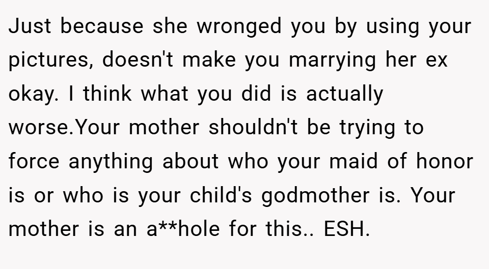 Just because she wronged you by using your pictures, doesn't make you marrying her ex okay. I think what you did is actually worse.Your mother shouldn't be trying to force anything about who your maid of honor is or who is your child's godmother is. Your mother is an a**hole for this.. ESH.