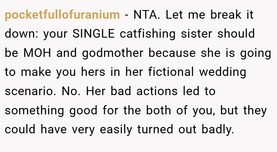 pocketfullofuranium − NTA. Let me break it down: your SINGLE catfishing sister should be MOH and godmother because she is going to make you hers in her fictional wedding scenario. No. Her bad actions led to something good for the both of you, but they could have very easily turned out badly.