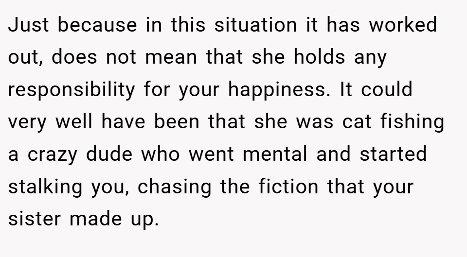 Just because in this situation it has worked out, does not mean that she holds any responsibility for your happiness. It could very well have been that she was cat fishing a crazy dude who went mental and started stalking you, chasing the fiction that your sister made up.