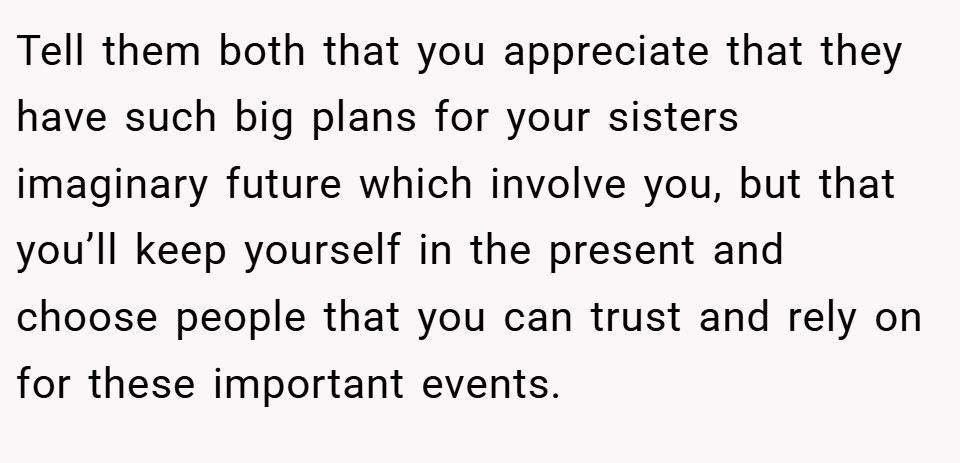 Tell them both that you appreciate that they have such big plans for your sisters imaginary future which involve you, but that you’ll keep yourself in the present and choose people that you can trust and rely on for these important events.