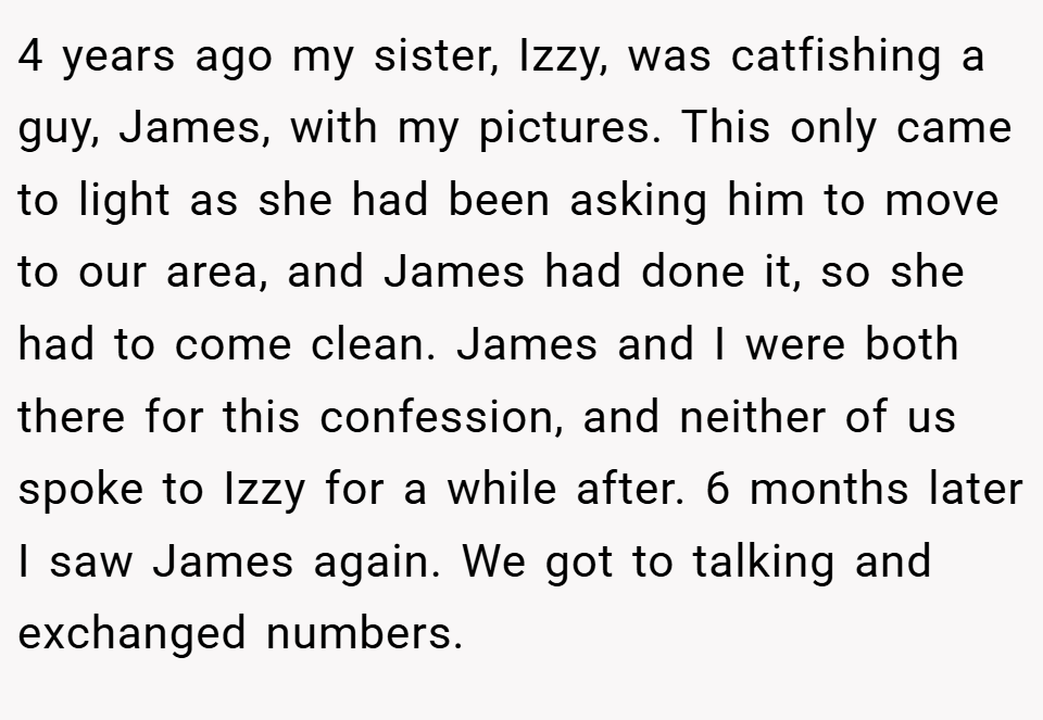 4 years ago my sister, Izzy, was catfishing a guy, James, with my pictures. This only came to light as she had been asking him to move to our area, and James had done it, so she had to come clean. James and I were both there for this confession, and neither of us spoke to Izzy for a while after. 6 months later I saw James again. We got to talking and exchanged numbers.