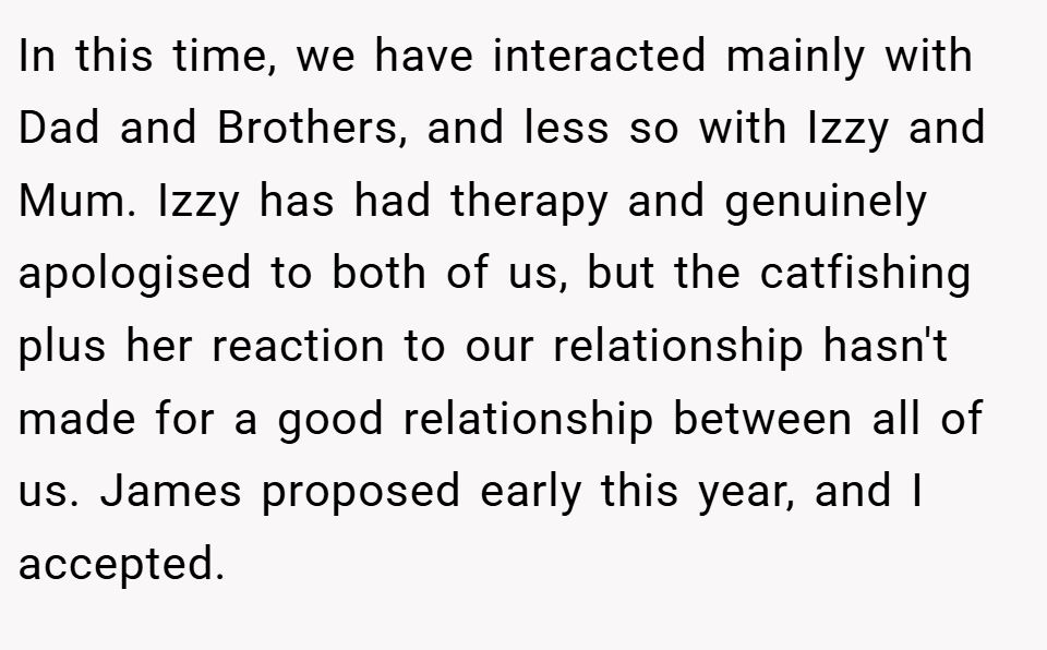 In this time, we have interacted mainly with Dad and Brothers, and less so with Izzy and Mum. Izzy has had therapy and genuinely apologised to both of us, but the catfishing plus her reaction to our relationship hasn't made for a good relationship between all of us. James proposed early this year, and I accepted.
