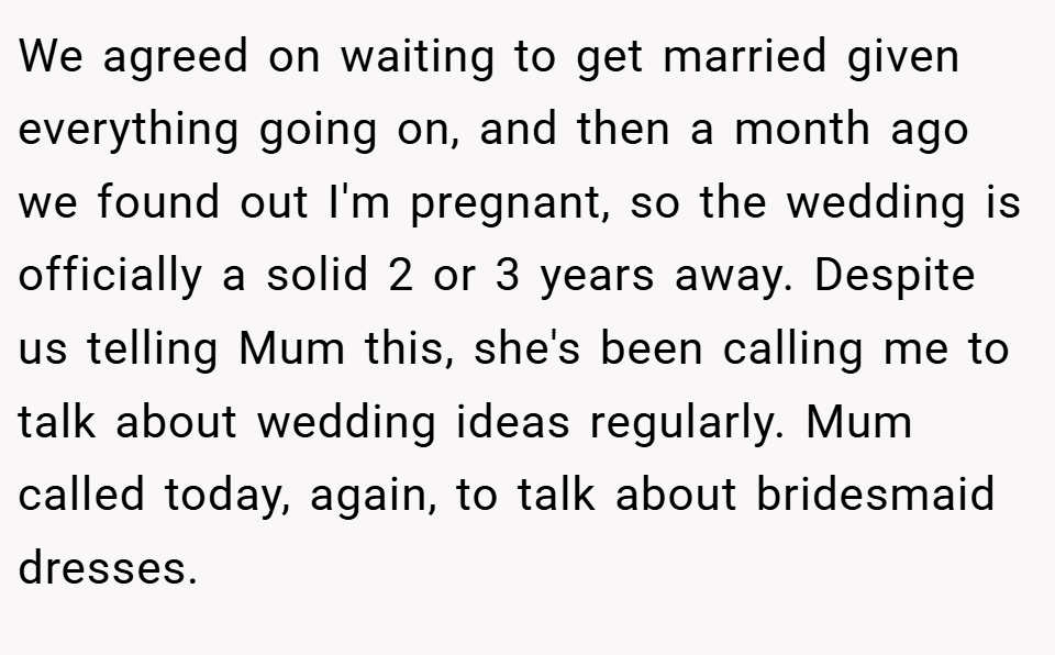 We agreed on waiting to get married given everything going on, and then a month ago we found out I'm pregnant, so the wedding is officially a solid 2 or 3 years away. Despite us telling Mum this, she's been calling me to talk about wedding ideas regularly. Mum called today, again, to talk about bridesmaid dresses.