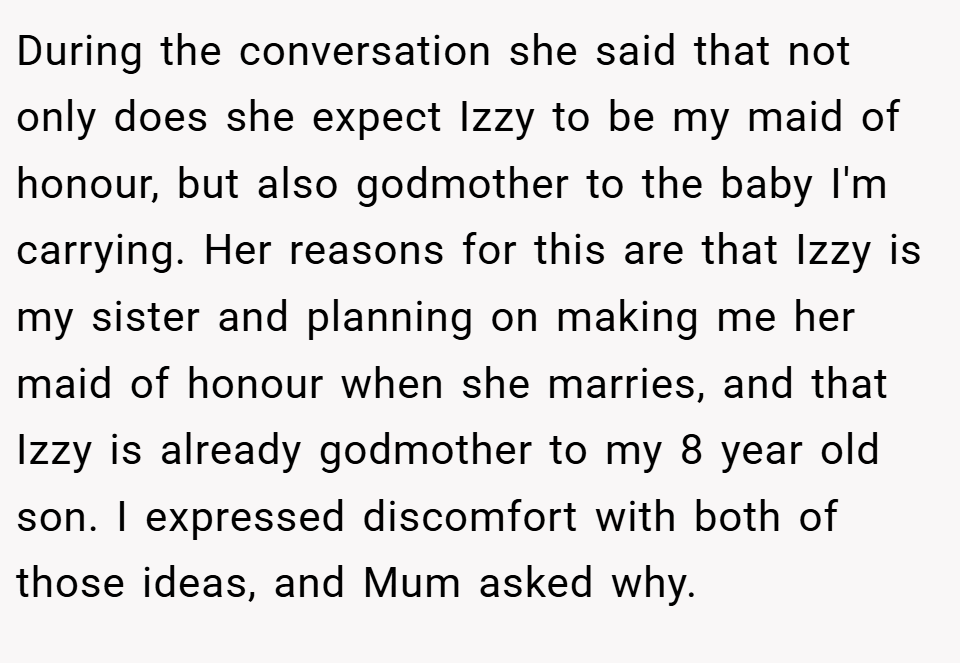 During the conversation she said that not only does she expect Izzy to be my maid of honour, but also godmother to the baby I'm carrying. Her reasons for this are that Izzy is my sister and planning on making me her maid of honour when she marries, and that Izzy is already godmother to my 8 year old son. I expressed discomfort with both of those ideas, and Mum asked why.