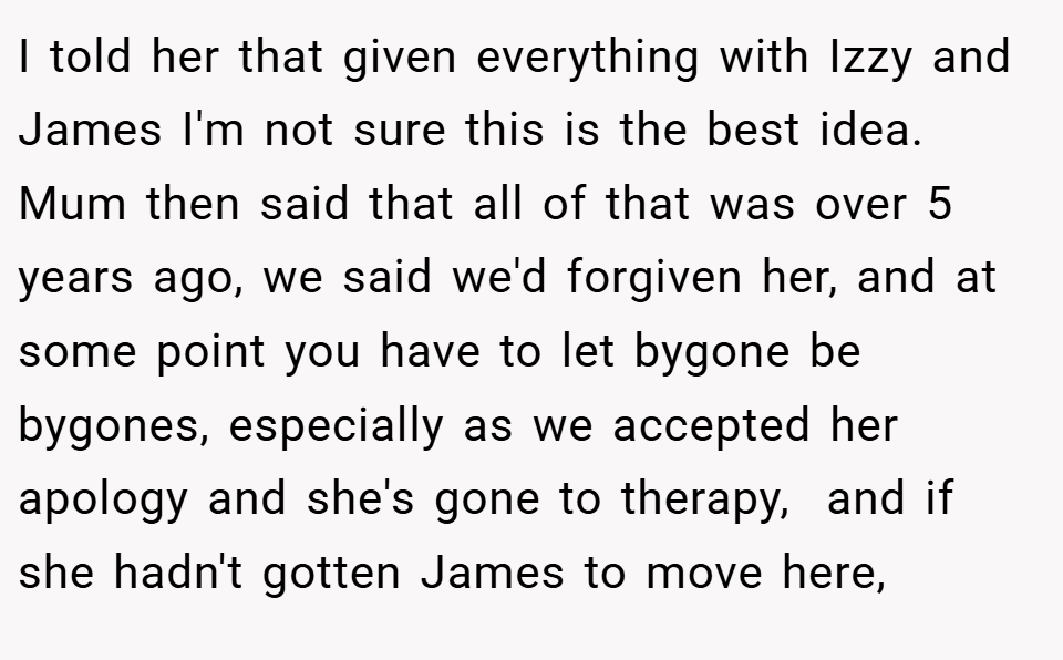 I told her that given everything with Izzy and James I'm not sure this is the best idea. Mum then said that all of that was over 5 years ago, we said we'd forgiven her, and at some point you have to let bygone be bygones, especially as we accepted her apology and she's gone to therapy,  and if she hadn't gotten James to move here,
