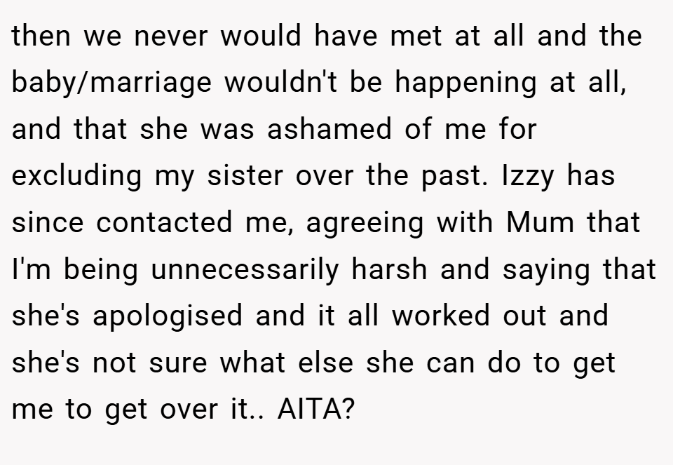 then we never would have met at all and the baby/marriage wouldn't be happening at all, and that she was ashamed of me for excluding my sister over the past. Izzy has since contacted me, agreeing with Mum that I'm being unnecessarily harsh and saying that she's apologised and it all worked out and she's not sure what else she can do to get me to get over it.. AITA?