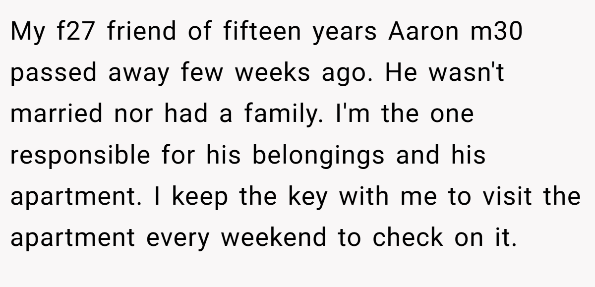 My f27 friend of fifteen years Aaron m30 passed away few weeks ago. He wasn't married nor had a family. I'm the one responsible for his belongings and his apartment. I keep the key with me to visit the apartment every weekend to check on it.