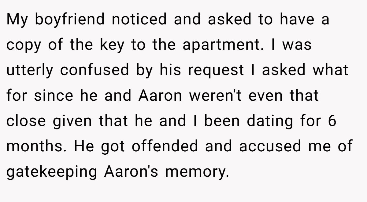 My boyfriend noticed and asked to have a copy of the key to the apartment. I was utterly confused by his request I asked what for since he and Aaron weren't even that close given that he and I been dating for 6 months. He got offended and accused me of gatekeeping Aaron's memory.