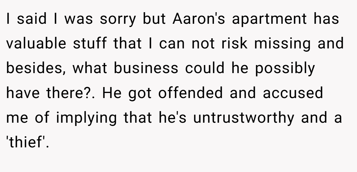 I said I was sorry but Aaron's apartment has valuable stuff that I can not risk missing and besides, what business could he possibly have there?. He got offended and accused me of implying that he's untrustworthy and a 'thief'.