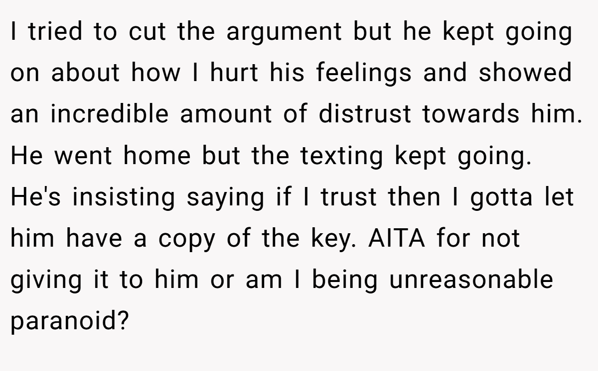 I tried to cut the argument but he kept going on about how I hurt his feelings and showed an incredible amount of distrust towards him. He went home but the texting kept going. He's insisting saying if I trust then I gotta let him have a copy of the key. AITA for not giving it to him or am I being unreasonable paranoid?