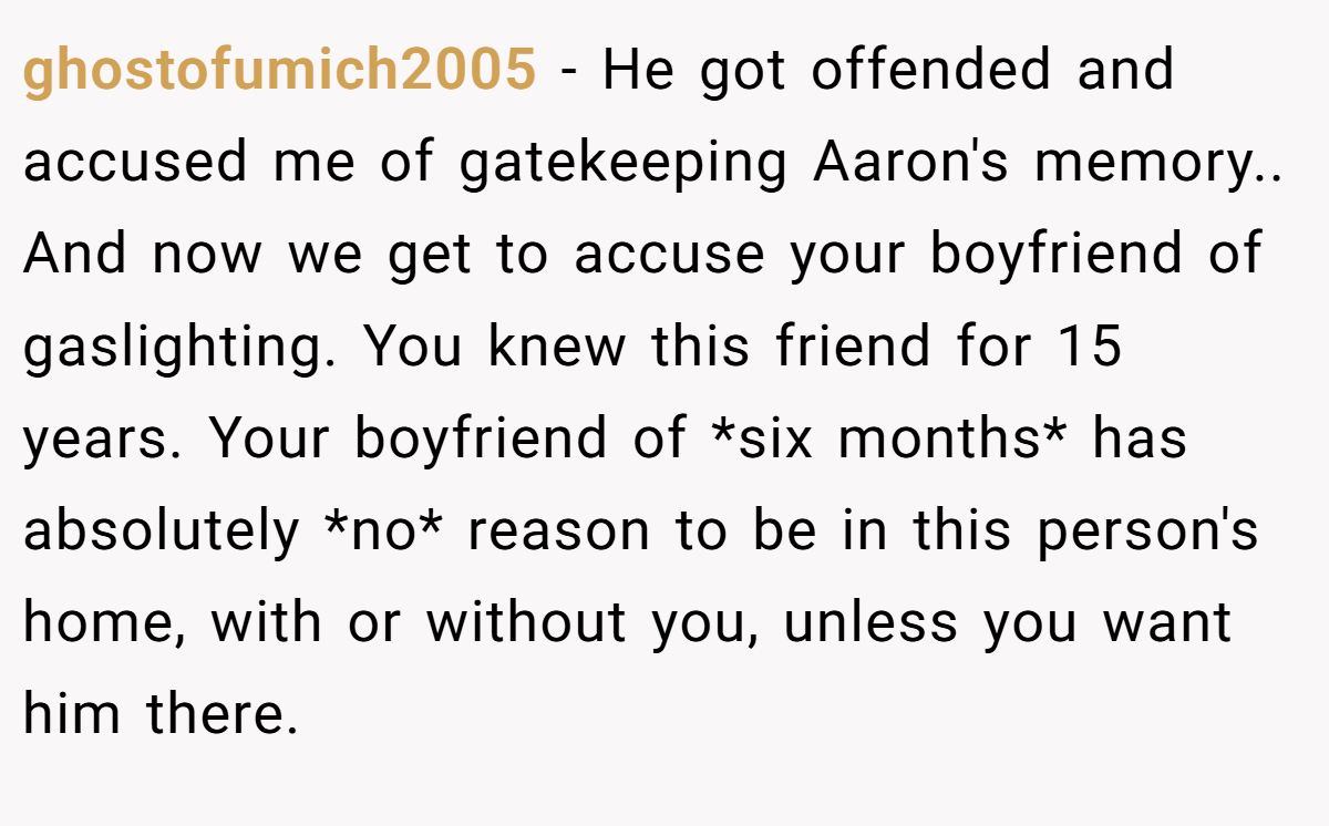 ghostofumich2005 − He got offended and accused me of gatekeeping Aaron's memory.. And now we get to accuse your boyfriend of gaslighting. You knew this friend for 15 years. Your boyfriend of *six months* has absolutely *no* reason to be in this person's home, with or without you, unless you want him there.