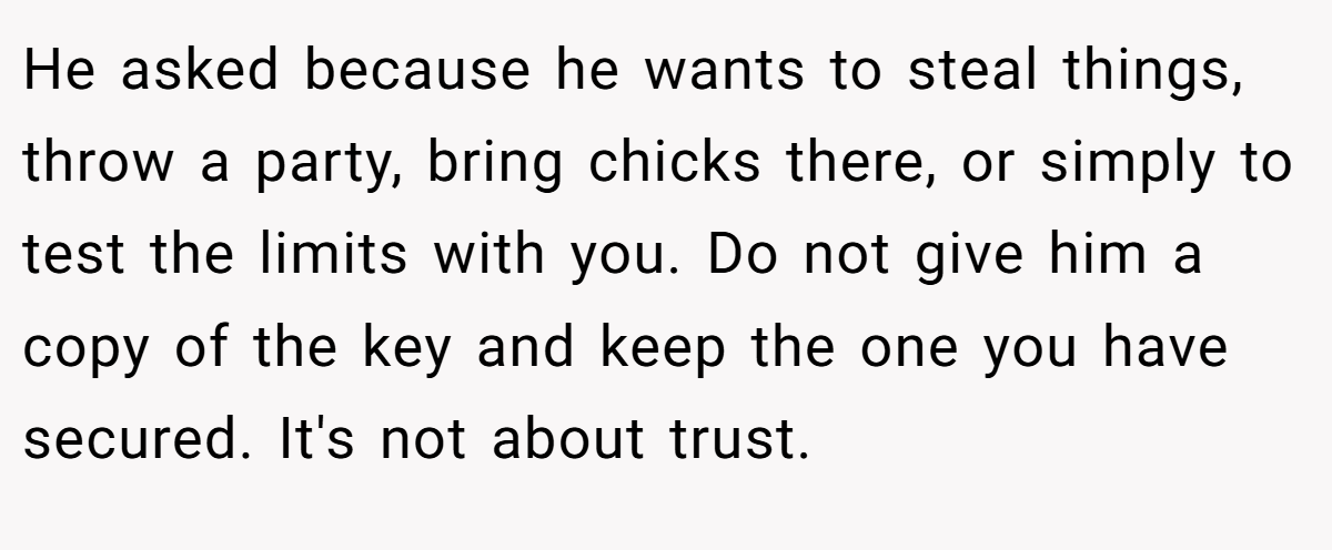 He asked because he wants to steal things, throw a party, bring chicks there, or simply to test the limits with you. Do not give him a copy of the key and keep the one you have secured. It's not about trust.