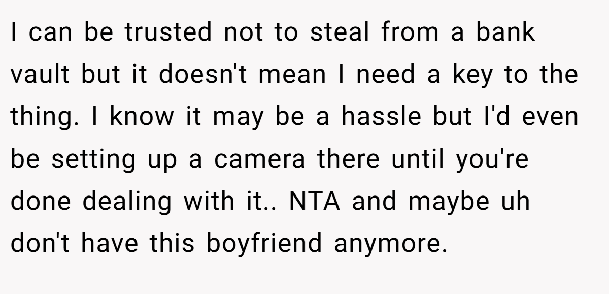 I can be trusted not to steal from a bank vault but it doesn't mean I need a key to the thing. I know it may be a hassle but I'd even be setting up a camera there until you're done dealing with it.. NTA and maybe uh don't have this boyfriend anymore.