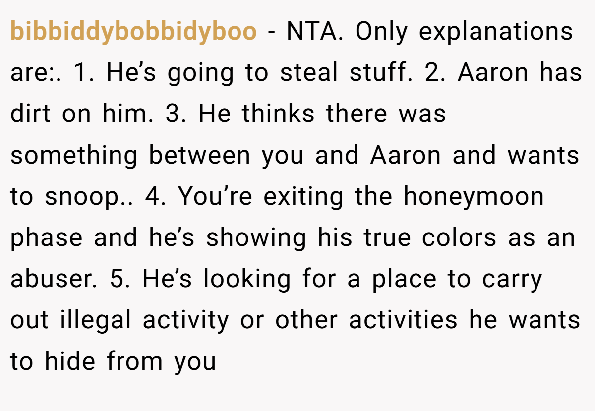 bibbiddybobbidyboo − NTA. Only explanations are:. 1. He’s going to steal stuff. 2. Aaron has dirt on him. 3. He thinks there was something between you and Aaron and wants to snoop.. 4. You’re exiting the honeymoon phase and he’s showing his true colors as an abuser. 5. He’s looking for a place to carry out illegal activity or other activities he wants to hide from you