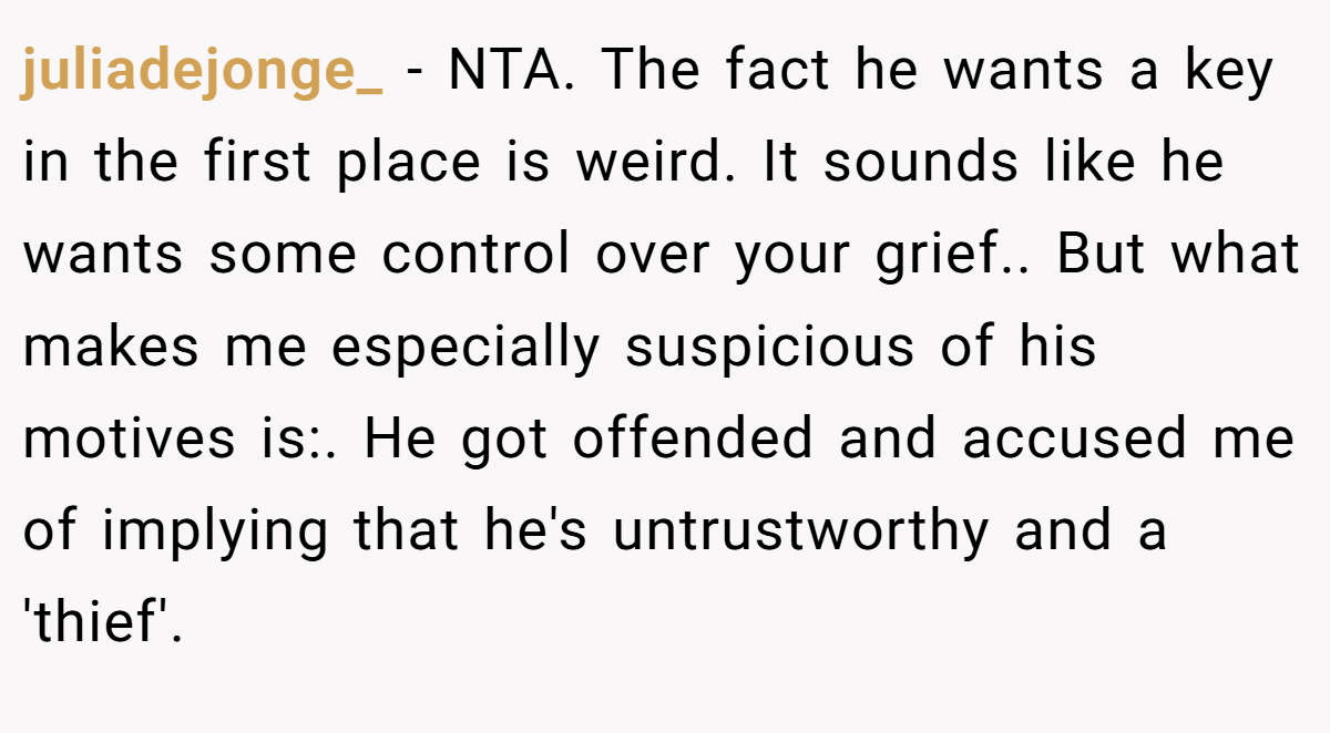 juliadejonge_ − NTA. The fact he wants a key in the first place is weird. It sounds like he wants some control over your grief.. But what makes me especially suspicious of his motives is:. He got offended and accused me of implying that he's untrustworthy and a 'thief'.