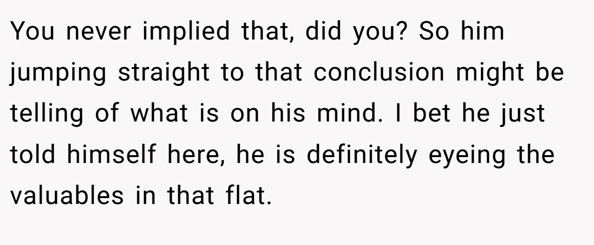 You never implied that, did you? So him jumping straight to that conclusion might be telling of what is on his mind. I bet he just told himself here, he is definitely eyeing the valuables in that flat.