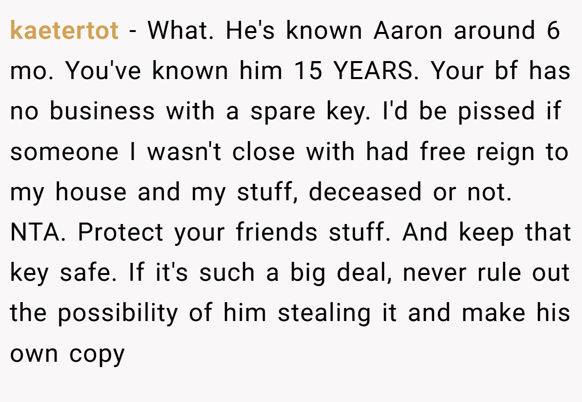 kaetertot − What. He's known Aaron around 6 mo. You've known him 15 YEARS. Your bf has no business with a spare key. I'd be pissed if someone I wasn't close with had free reign to my house and my stuff, deceased or not. NTA. Protect your friends stuff. And keep that key safe. If it's such a big deal, never rule out the possibility of him stealing it and make his own copy