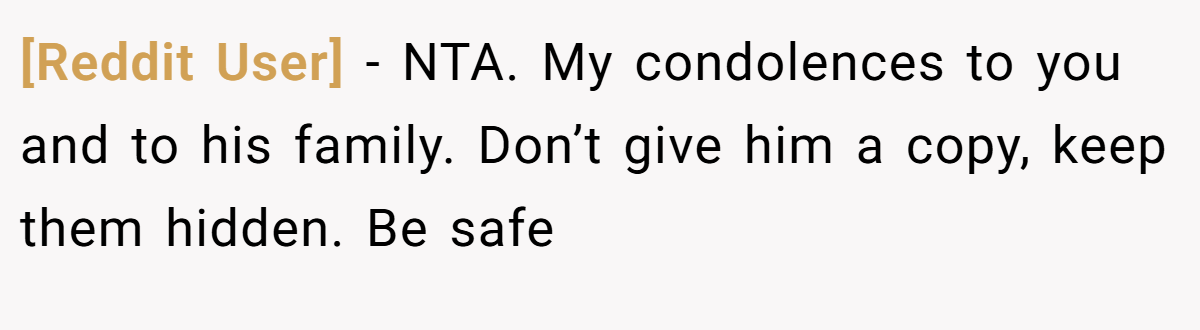 [Reddit User] − NTA. My condolences to you and to his family. Don’t give him a copy, keep them hidden. Be safe