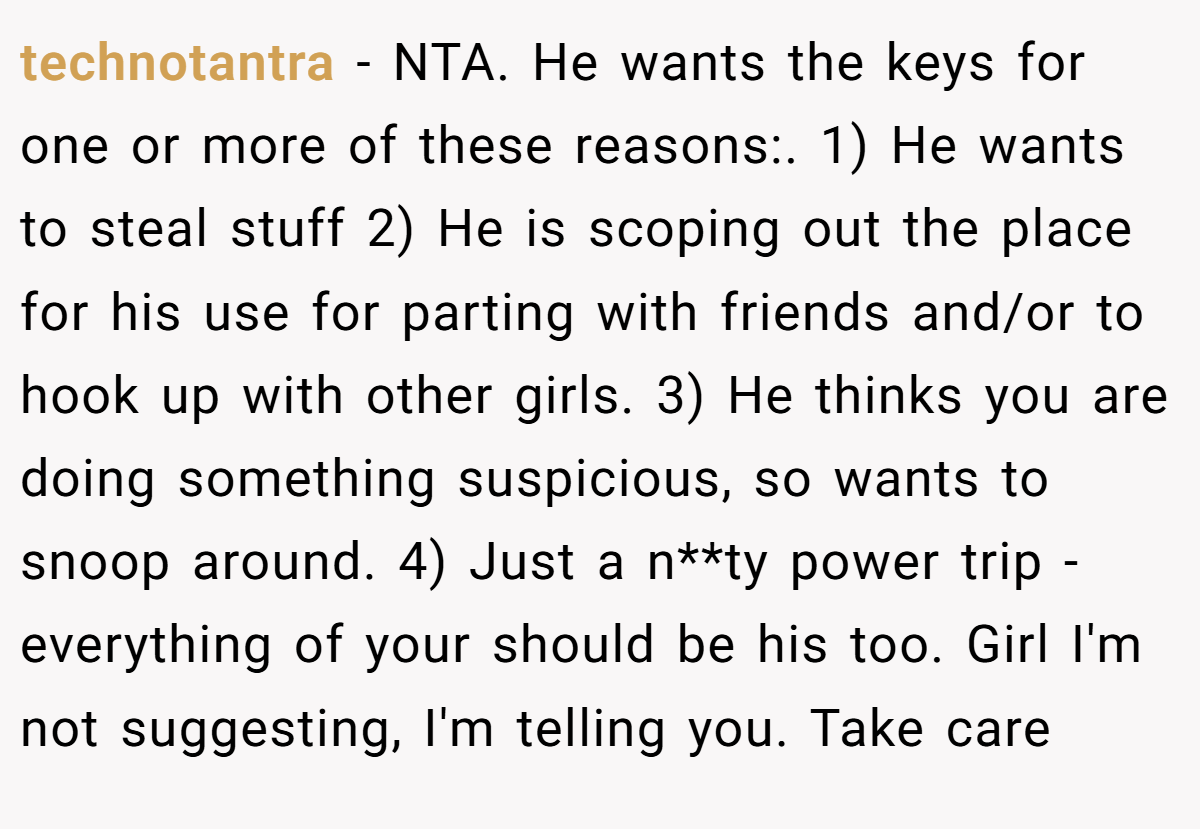 technotantra − NTA. He wants the keys for one or more of these reasons:. 1) He wants to steal stuff 2) He is scoping out the place for his use for parting with friends and/or to hook up with other girls. 3) He thinks you are doing something suspicious, so wants to snoop around. 4) Just a n**ty power trip - everything of your should be his too. Girl I'm not suggesting, I'm telling you. Take care