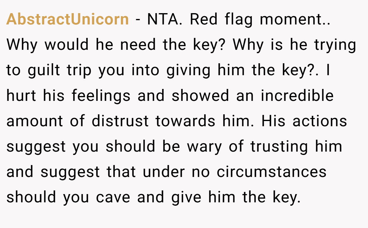 AbstractUnicorn − NTA. Red flag moment.. Why would he need the key? Why is he trying to guilt trip you into giving him the key?. I hurt his feelings and showed an incredible amount of distrust towards him. His actions suggest you should be wary of trusting him and suggest that under no circumstances should you cave and give him the key.