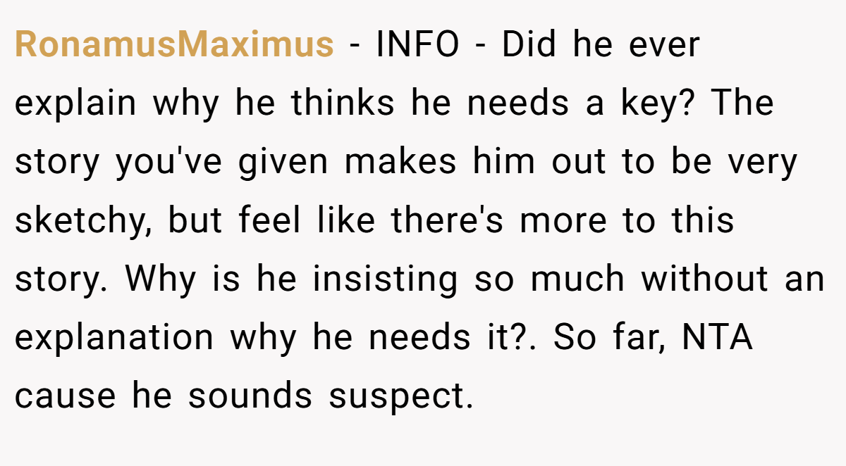 RonamusMaximus − INFO - Did he ever explain why he thinks he needs a key? The story you've given makes him out to be very sketchy, but feel like there's more to this story. Why is he insisting so much without an explanation why he needs it?. So far, NTA cause he sounds suspect.