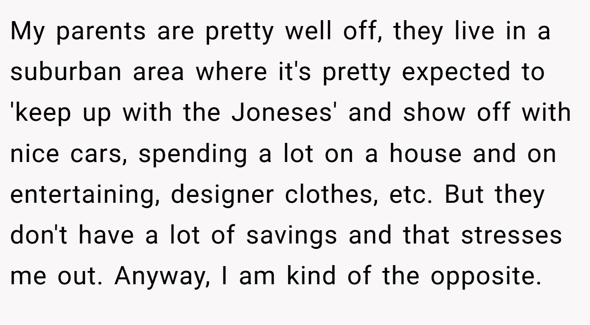 My parents are pretty well off, they live in a suburban area where it's pretty expected to 'keep up with the Joneses' and show off with nice cars, spending a lot on a house and on entertaining, designer clothes, etc. But they don't have a lot of savings and that stresses me out. Anyway, I am kind of the opposite.