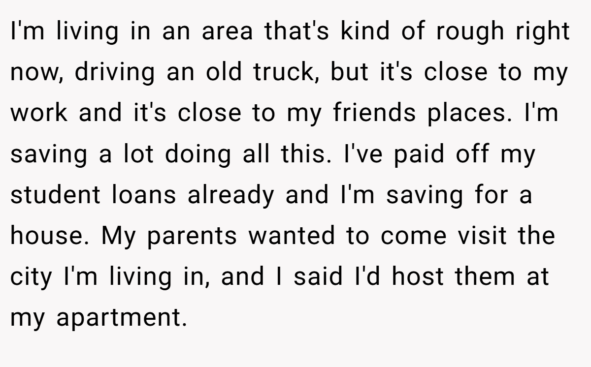 I'm living in an area that's kind of rough right now, driving an old truck, but it's close to my work and it's close to my friends places. I'm saving a lot doing all this. I've paid off my student loans already and I'm saving for a house. My parents wanted to come visit the city I'm living in, and I said I'd host them at my apartment.