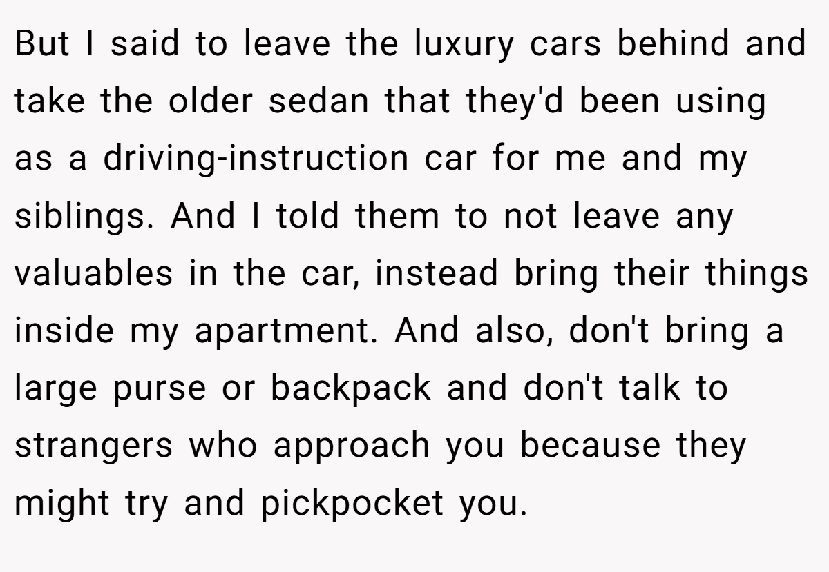 But I said to leave the luxury cars behind and take the older sedan that they'd been using as a driving-instruction car for me and my siblings. And I told them to not leave any valuables in the car, instead bring their things inside my apartment. And also, don't bring a large purse or backpack and don't talk to strangers who approach you because they might try and pickpocket you.