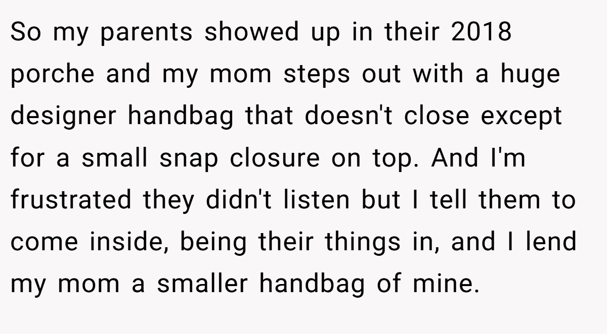 So my parents showed up in their 2018 porche and my mom steps out with a huge designer handbag that doesn't close except for a small snap closure on top. And I'm frustrated they didn't listen but I tell them to come inside, being their things in, and I lend my mom a smaller handbag of mine.