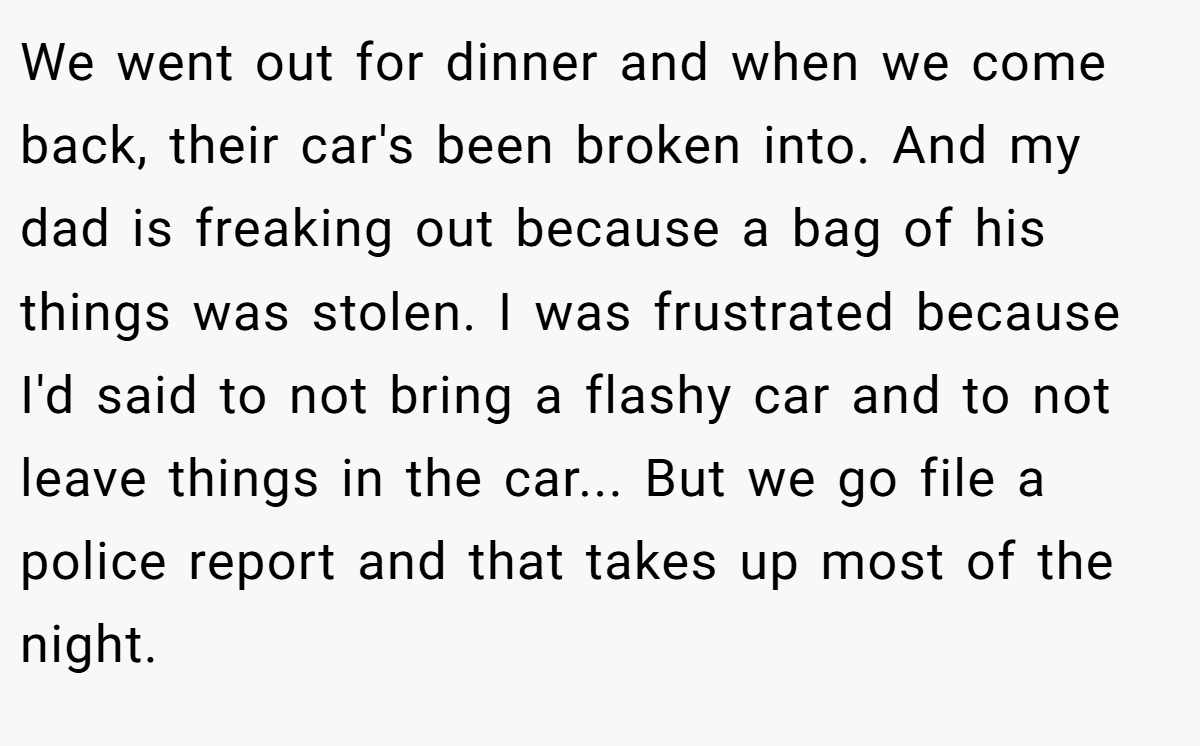 We went out for dinner and when we come back, their car's been broken into. And my dad is freaking out because a bag of his things was stolen. I was frustrated because I'd said to not bring a flashy car and to not leave things in the car... But we go file a police report and that takes up most of the night.