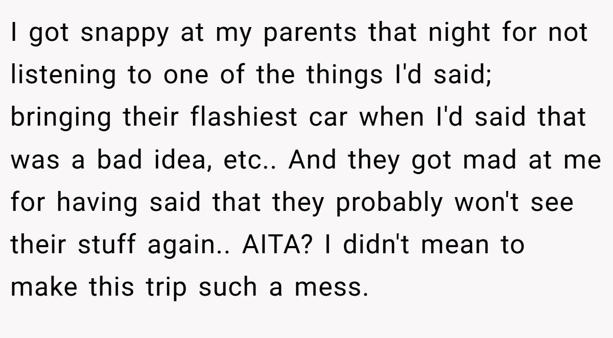 I got snappy at my parents that night for not listening to one of the things I'd said; bringing their flashiest car when I'd said that was a bad idea, etc.. And they got mad at me for having said that they probably won't see their stuff again.. AITA? I didn't mean to make this trip such a mess.