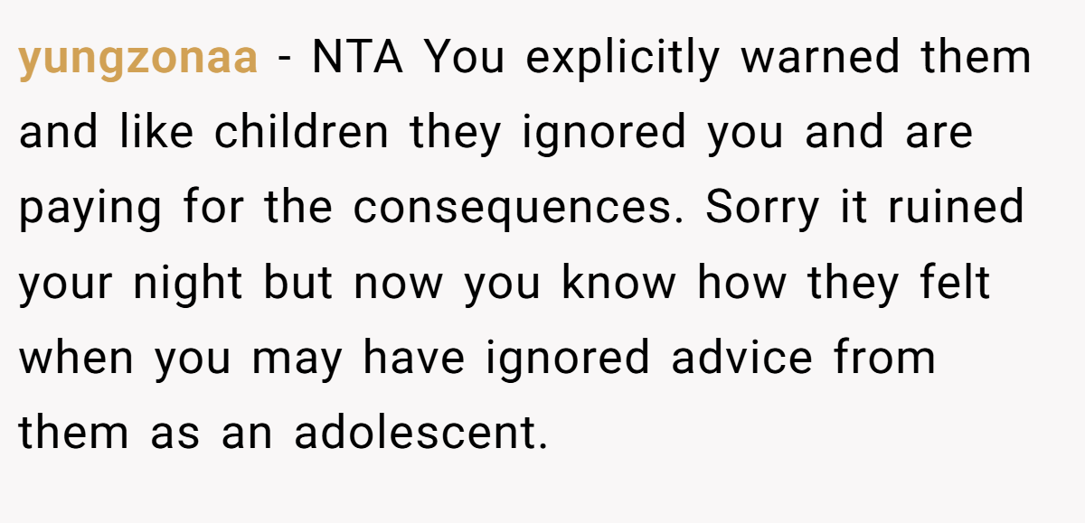 yungzonaa − NTA You explicitly warned them and like children they ignored you and are paying for the consequences. Sorry it ruined your night but now you know how they felt when you may have ignored advice from them as an adolescent.