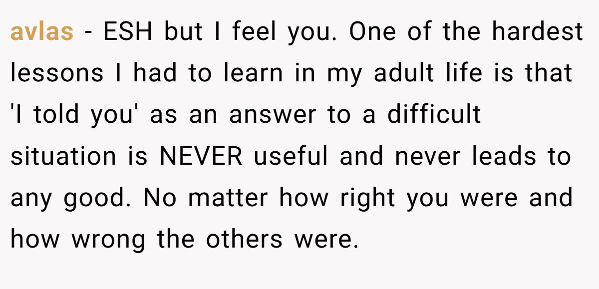 avlas − ESH but I feel you. One of the hardest lessons I had to learn in my adult life is that 'I told you' as an answer to a difficult situation is NEVER useful and never leads to any good. No matter how right you were and how wrong the others were.