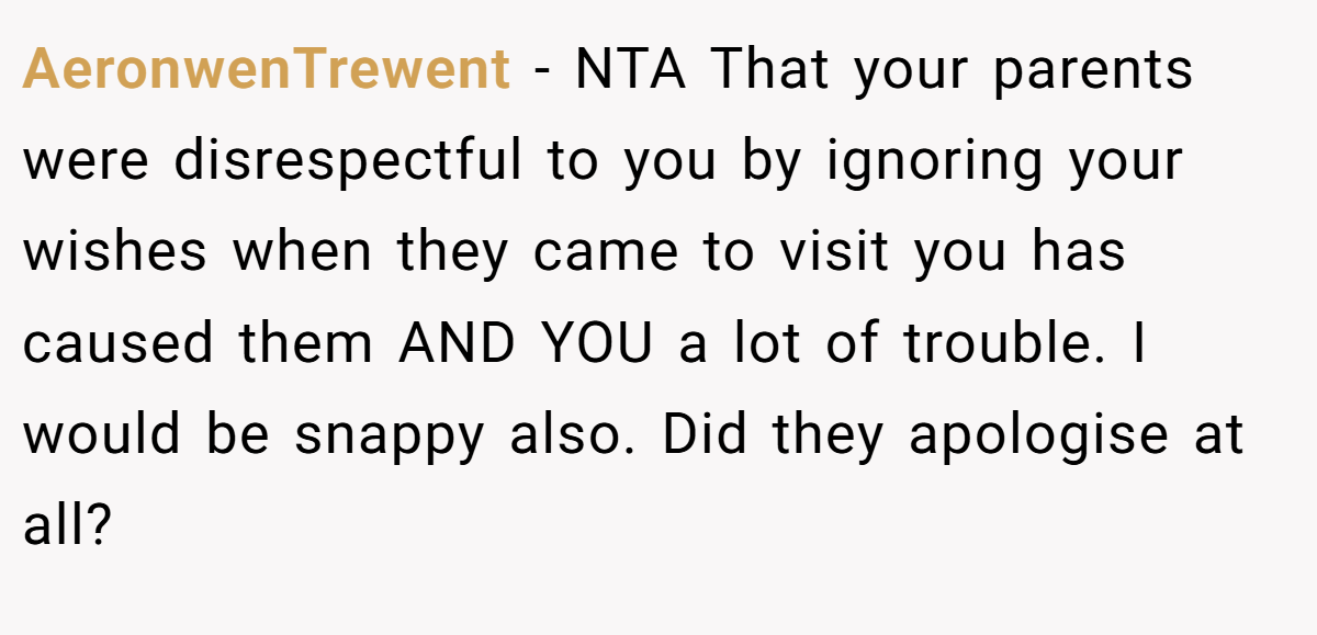 AeronwenTrewent − NTA That your parents were disrespectful to you by ignoring your wishes when they came to visit you has caused them AND YOU a lot of trouble. I would be snappy also. Did they apologise at all?