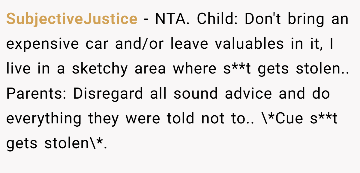 SubjectiveJustice − NTA. Child: Don't bring an expensive car and/or leave valuables in it, I live in a sketchy area where s**t gets stolen.. Parents: Disregard all sound advice and do everything they were told not to.. \*Cue s**t gets stolen\*.