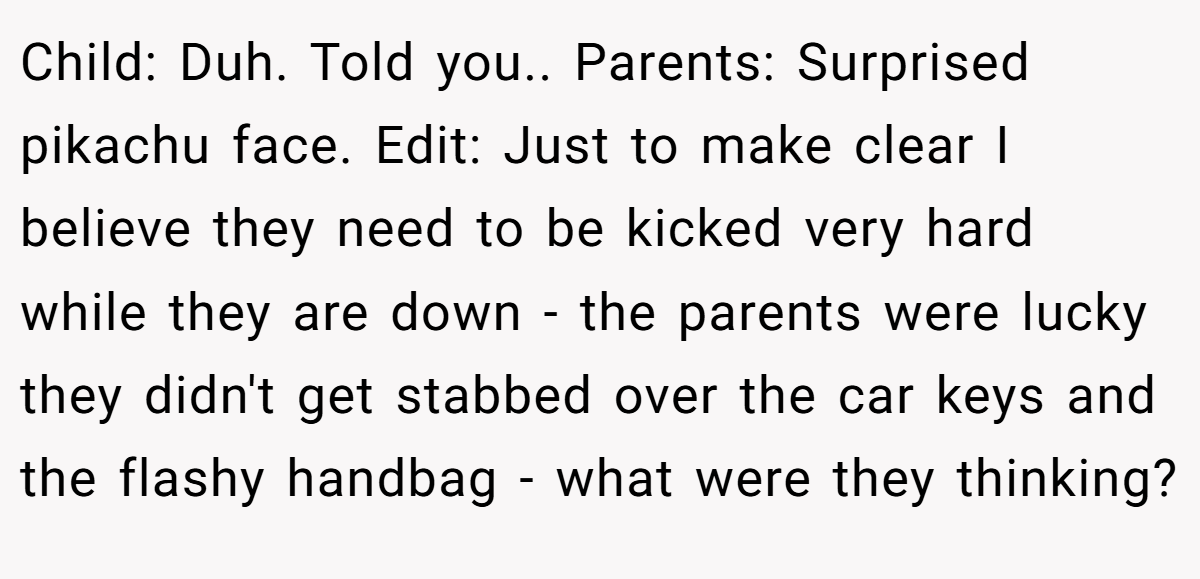 Child: Duh. Told you.. Parents: Surprised pikachu face. Edit: Just to make clear I believe they need to be kicked very hard while they are down - the parents were lucky they didn't get stabbed over the car keys and the flashy handbag - what were they thinking?