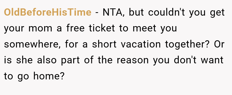 OldBeforeHisTime − NTA, but couldn't you get your mom a free ticket to meet you somewhere, for a short vacation together? Or is she also part of the reason you don't want to go home?
