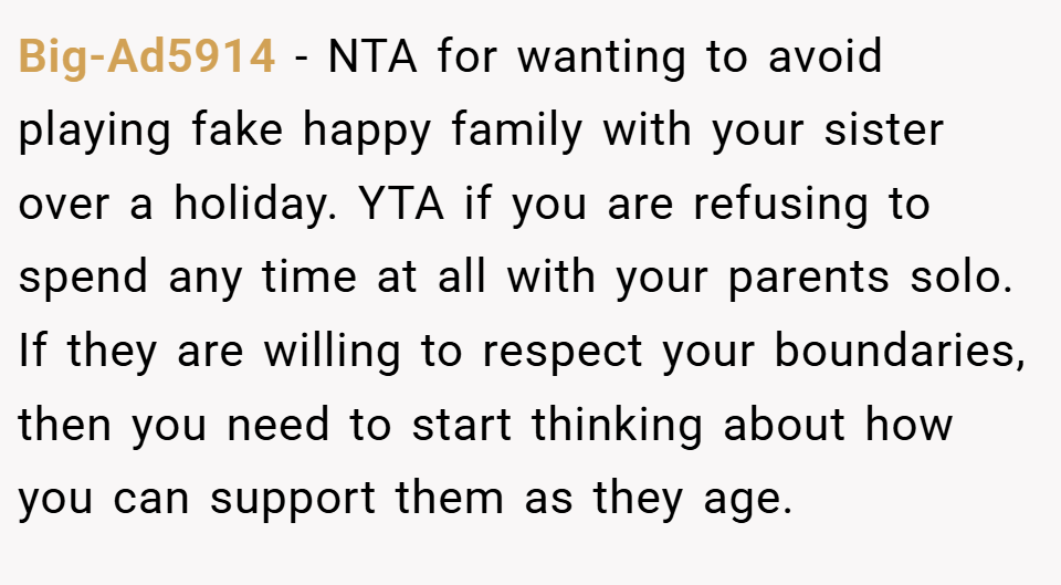 Big-Ad5914 − NTA for wanting to avoid playing fake happy family with your sister over a holiday. YTA if you are refusing to spend any time at all with your parents solo. If they are willing to respect your boundaries, then you need to start thinking about how you can support them as they age.