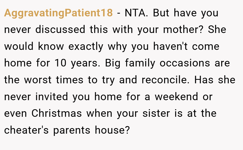 AggravatingPatient18 − NTA. But have you never discussed this with your mother? She would know exactly why you haven't come home for 10 years. Big family occasions are the worst times to try and reconcile. Has she never invited you home for a weekend or even Christmas when your sister is at the cheater's parents house?