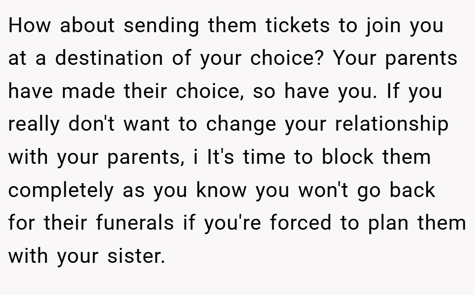 How about sending them tickets to join you at a destination of your choice? Your parents have made their choice, so have you. If you really don't want to change your relationship with your parents, i It's time to block them completely as you know you won't go back for their funerals if you're forced to plan them with your sister.