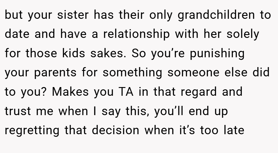 but your sister has their only grandchildren to date and have a relationship with her solely for those kids sakes. So you’re punishing your parents for something someone else did to you? Makes you TA in that regard and trust me when I say this, you’ll end up regretting that decision when it’s too late