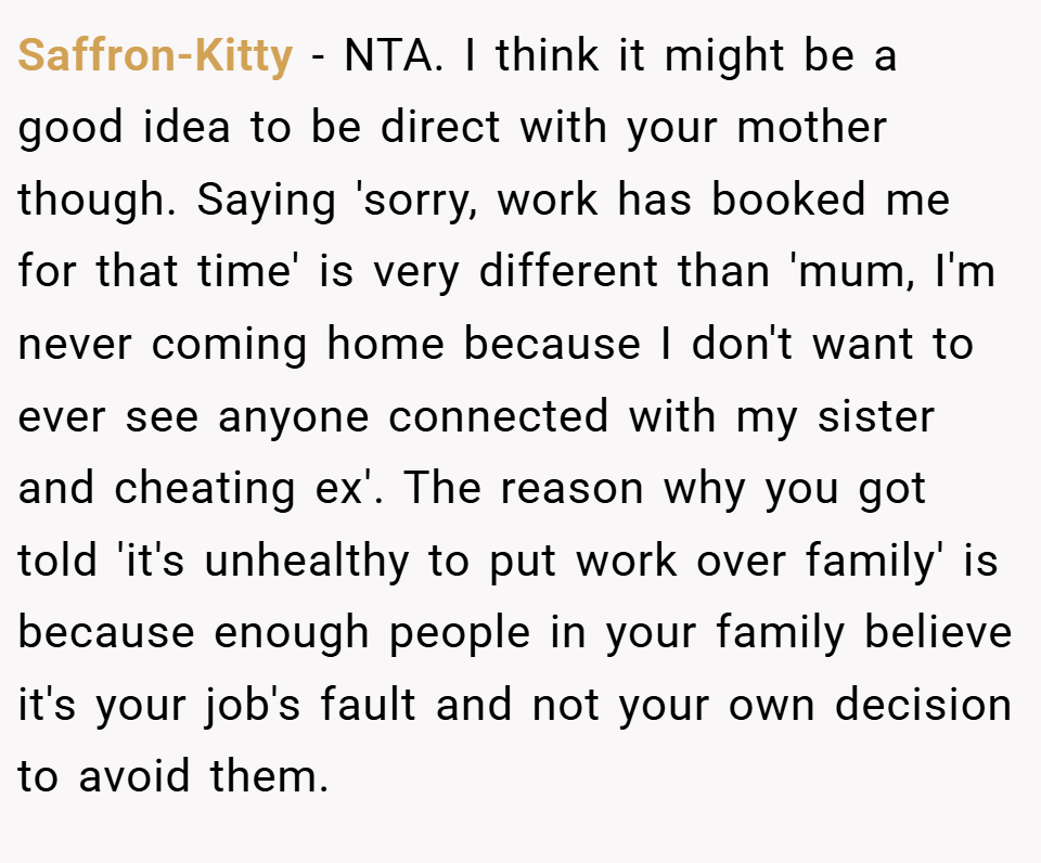 Saffron-Kitty − NTA. I think it might be a good idea to be direct with your mother though. Saying 'sorry, work has booked me for that time' is very different than 'mum, I'm never coming home because I don't want to ever see anyone connected with my sister and cheating ex'. The reason why you got told 'it's unhealthy to put work over family' is because enough people in your family believe it's your job's fault and not your own decision to avoid them.