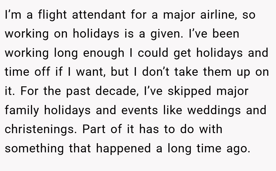 I’m a flight attendant for a major airline, so working on holidays is a given. I’ve been working long enough I could get holidays and time off if I want, but I don’t take them up on it. For the past decade, I’ve skipped major family holidays and events like weddings and christenings. Part of it has to do with something that happened a long time ago.