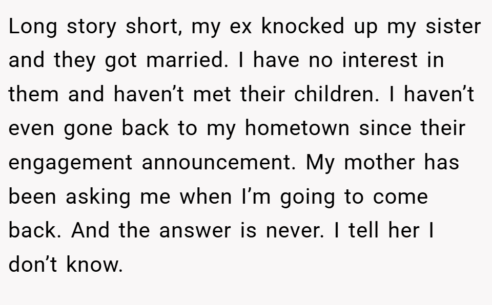 Long story short, my ex knocked up my sister and they got married. I have no interest in them and haven’t met their children. I haven’t even gone back to my hometown since their engagement announcement. My mother has been asking me when I’m going to come back. And the answer is never. I tell her I don’t know.
