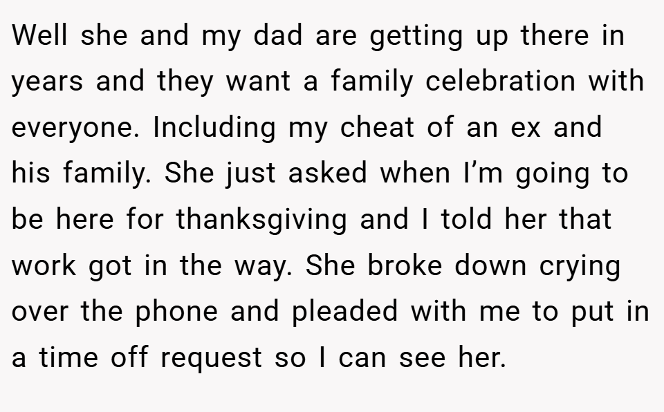 Well she and my dad are getting up there in years and they want a family celebration with everyone. Including my cheat of an ex and his family. She just asked when I’m going to be here for thanksgiving and I told her that work got in the way. She broke down crying over the phone and pleaded with me to put in a time off request so I can see her.