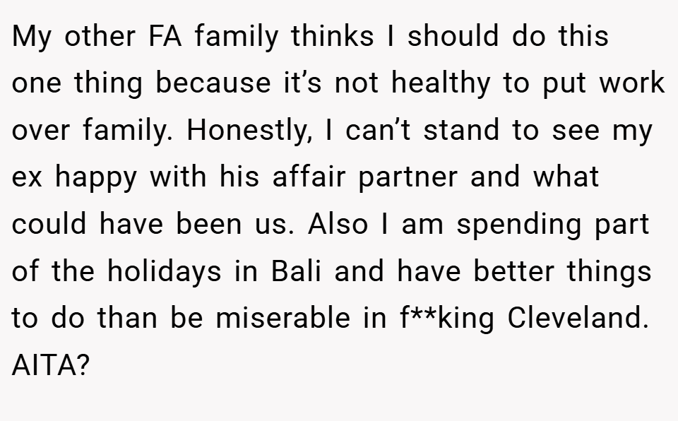 My other FA family thinks I should do this one thing because it’s not healthy to put work over family. Honestly, I can’t stand to see my ex happy with his affair partner and what could have been us. Also I am spending part of the holidays in Bali and have better things to do than be miserable in f**king Cleveland. AITA?