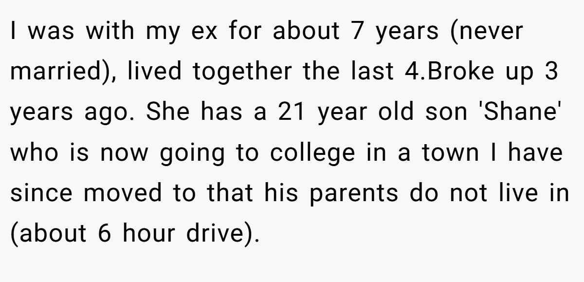 I was with my ex for about 7 years (never married), lived together the last 4.Broke up 3 years ago. She has a 21 year old son 'Shane' who is now going to college in a town I have since moved to that his parents do not live in (about 6 hour drive).