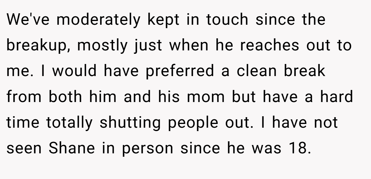 We've moderately kept in touch since the breakup, mostly just when he reaches out to me. I would have preferred a clean break from both him and his mom but have a hard time totally shutting people out. I have not seen Shane in person since he was 18.