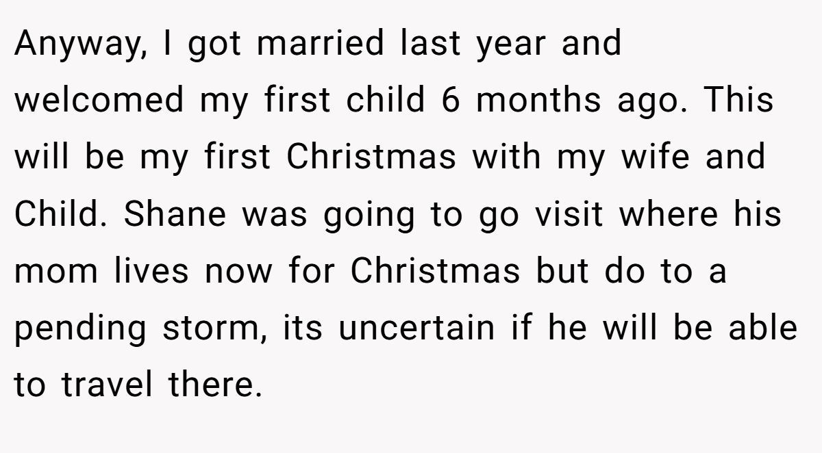 Anyway, I got married last year and welcomed my first child 6 months ago. This will be my first Christmas with my wife and Child. Shane was going to go visit where his mom lives now for Christmas but do to a pending storm, its uncertain if he will be able to travel there.